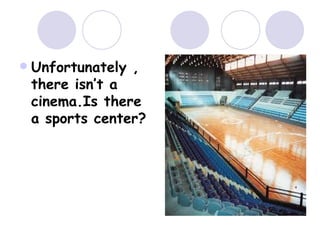  Unfortunately ,
there isn’t a
cinema.Is there
a sports center?