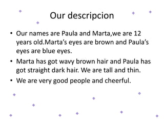 Our descripcion
• Our names are Paula and Marta,we are 12
years old.Marta’s eyes are brown and Paula’s
eyes are blue eyes.
• Marta has got wavy brown hair and Paula has
got straight dark hair. We are tall and thin.
• We are very good people and cheerful.