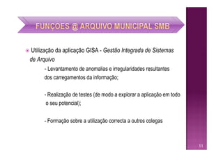    Utilização da aplicação GISA - Gestão Integrada de Sistemas
    de Arquivo
           - Levantamento de anomalias e irregularidades resultantes
          dos carregamentos da informação;

          - Realização de testes (de modo a explorar a aplicação em todo
           o seu potencial);


          - Formação sobre a utilização correcta a outros colegas



                                                                           11
 