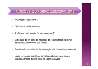    Arrumação de documentos;

   Digitalização de documentos;

   Acolhimento e arrumação de uma incorporação;

   Elaboração de um plano de instalação da documentação nos novos
    depósitos (por dimensões das séries);

   Quantificação em média da documentação total do arquivo (em metros);

   Novos serviços de estatísticas de visitas à página web do arquivo
    através da criação de uma conta no Google Analytics

                                                                           24
 