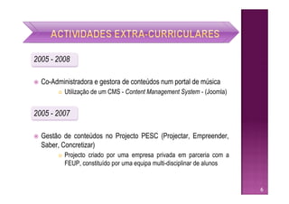 2005 - 2008

   Co-Administradora e gestora de conteúdos num portal de música
            Utilização de um CMS - Content Management System - (Joomla)


2005 - 2007

   Gestão de conteúdos no Projecto PESC (Projectar, Empreender,
    Saber, Concretizar)
            Projecto criado por uma empresa privada em parceria com a
             FEUP, constituído por uma equipa multi-disciplinar de alunos


                                                                            6
 