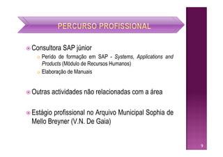  Consultora   SAP júnior
    Perído de formação em SAP - Systems, Applications and
     Products (Módulo de Recursos Humanos)
    Elaboração de Manuais




 Outras   actividades não relacionadas com a área

 Estágioprofissional no Arquivo Municipal Sophia de
 Mello Breyner (V.N. De Gaia)


                                                             9
 