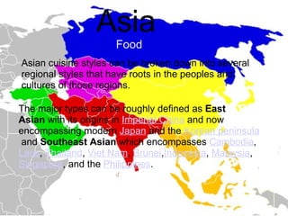 Asia         Food Asian cuisine styles can be broken down into several regional styles that have roots in the peoples and cultures of those regions. The major types can be roughly defined as  East Asian  with its origins in  Imperial China  and now encompassing modern  Japan  and the  Korean peninsula  and  Southeast Asian  which encompasses  Cambodia ,  Laos ,  Thailand ,  Viet Nam ,  Brunei , Indonesia ,  Malaysia ,  Singapore , and the  Philippines . 