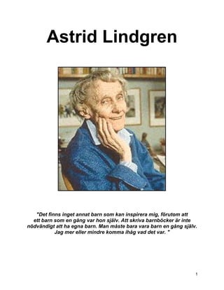 Astrid Lindgren




   "Det finns inget annat barn som kan inspirera mig, förutom att
  ett barn som en gång var hon själv. Att skriva barnböcker är inte
nödvändigt att ha egna barn. Man måste bara vara barn en gång själv.
           Jag mer eller mindre komma ihåg vad det var. "




                                                                   1
 