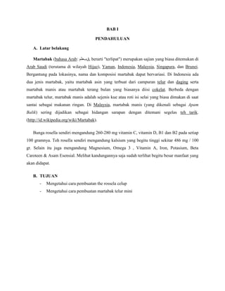 BAB I

                                       PENDAHULUAN

   A. Latar belakang

   Martabak (bahasa Arab: ‫ ,قبطم‬berarti "terlipat") merupakan sajian yang biasa ditemukan di
Arab Saudi (terutama di wilayah Hijaz), Yaman, Indonesia, Malaysia, Singapura, dan Brunei.
Bergantung pada lokasinya, nama dan komposisi martabak dapat bervariasi. Di Indonesia ada
dua jenis martabak, yaitu martabak asin yang terbuat dari campuran telur dan daging serta
martabak manis atau martabak terang bulan yang biasanya diisi cokelat. Berbeda dengan
martabak telur, martabak manis adalah sejenis kue atau roti isi selai yang biasa dimakan di saat
santai sebagai makanan ringan. Di Malaysia, martabak manis (yang dikenali sebagai Apam
Balik) sering dijadikan sebagai hidangan sarapan dengan ditemani segelas teh tarik.
(http://id.wikipedia.org/wiki/Martabak).

   Bunga rosella sendiri mengandung 260-280 mg vitamin C, vitamin D, B1 dan B2 pada setiap
100 gramnya. Teh rosella sendiri mengandung kalsium yang begitu tinggi sekitar 486 mg / 100
gr. Selain itu juga mengandung Magnesium, Omega 3 , Vitamin A, Iron, Potasium, Beta
Caroteen & Asam Esensial. Melihat kandungannya saja sudah terlihat begitu besar manfaat yang
akan didapat.

   B. TUJUAN
       -   Mengetahui cara pembuatan the rossela celup
       -   Mengetahui cara pembuatan martabak telur mini
 