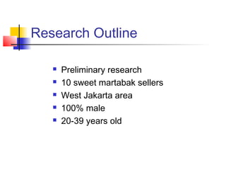 Research Outline
 Preliminary research
 10 sweet martabak sellers
 West Jakarta area
 100% male
 20-39 years old
 