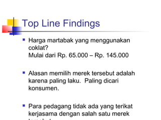 Top Line Findings
 Harga martabak yang menggunakan
coklat?
Mulai dari Rp. 65.000 – Rp. 145.000
 Alasan memilih merek tersebut adalah
karena paling laku. Paling dicari
konsumen.
 Para pedagang tidak ada yang terikat
kerjasama dengan salah satu merek
 