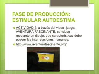 FASE DE PRODUCCIÓN:
ESTIMULAR AUTOESTIMA
 ACTIVIDAD 2: a través del video- juego:
AVENTURA FASCINANTE, concluye
mediante un dibujo, que características debe
poseer las interrelaciones humanas.
 http://www.aventurafascinante.org/
 