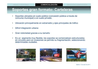 MEDIO Y ENTORNO               COMERCIALIZACIÓN           MEDICIÓN E INNOVACIÓN


Soportes gran formato: Carteleras
•    Soportes ubicados en suelo público (concesión pública a través de
     concurso municipal) o en suelo privado.

•    Ubicación principalmente en extrarradio y ejes principales de tráfico

•    Difícil integración urbana

•    Gran notoriedad gracias a su tamaño

•    Es un segmento muy flexible, los soportes se comercializan estructurados
     en circuitos pero en ocasiones se permite su fragmentación, seleccionando
     determinadas ciudades.




                                                                        Madrid, 15 de abril de 2011
 
