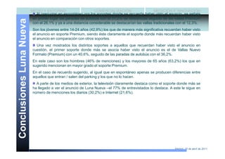 MEDIO Y ENTORNO                      COMERCIALIZACIÓN                     MEDICIÓN E INNOVACIÓN
                             Al preguntar en espontáneo por los soportes donde se recuerda haber visto el anuncio, se señala
                           en primer lugar las paradas de autobús con el 31,2% de referencias seguido de las vallas Premium
Conclusiones Luna Nueva    con el 26,1% y ya a una distancia considerable se destacarían las vallas tradicionales con el 12,3%.
                           Son los jóvenes entre 14-24 años (42,9%) los que de manera más significativa recuerdan haber visto
                           el anuncio en soporte Premium, siendo éste claramente el soporte donde más recuerdan haber visto
                           el anuncio en comparación con otros soportes.
                             Una vez mostrados los distintos soportes a aquellos que recuerdan haber visto el anuncio en
                           cuestión, el primer soporte donde más se asocia haber visto el anuncio es el de Vallas Nuevo
                           Formato (Premium) con un 40,6%, seguido de las paradas de autobús con el 36,2%.
                           En este caso son los hombres (46% de menciones) y los mayores de 65 años (63,2%) los que en
                           sugerido mencionan en mayor grado el soporte Premium.
                           En el caso de recuerdo sugerido, al igual que en espontáneo apenas se producen diferencias entre
                           aquellos que entran / salen del parking y los que no lo hacen.
                             A parte de los medios de exterior, la televisión claramente destaca como el soporte donde más se
                           ha llegado a ver el anuncio de Luna Nueva –el 77% de entrevistados lo destaca. A este le sigue en
                           número de menciones los diarios (30,2%) e Internet (21,6%).




                                                                                                               Madrid, 15 de abril de 2011
 