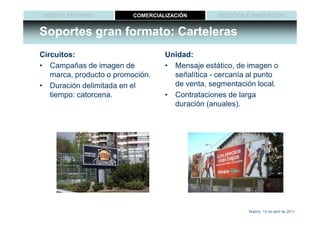 MEDIO Y ENTORNO          COMERCIALIZACIÓN        MEDICIÓN E INNOVACIÓN


Soportes gran formato: Carteleras
Circuitos:                         Unidad:
• Campañas de imagen de            • Mensaje estático, de imagen o
   marca, producto o promoción.      señalítica - cercanía al punto
• Duración delimitada en el          de venta, segmentación local.
   tiempo: catorcena.              • Contrataciones de larga
                                     duración (anuales).




                                                           Madrid, 15 de abril de 2011
 