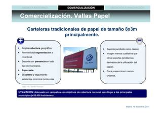 MEDIO Y ENTORNO                        COMERCIALIZACIÓN                      MEDICIÓN E INNOVACIÓN


 Comercialización. Vallas Papel

        Carteleras tradicionales de papel de tamaño 8x3m
                          principalmente.

  Amplia cobertura geográfica.                                              Soporte percibido como clásico
  Permite total segmentación a                                              Imagen menos cualitativa que
  nivel local.                                                              otros soportes (problemas
  Soporte con presencia en todo                                             derivados de la utilización del
  tipo de municipios.                                                       papel).
  Bajo coste.                                                               Poca presencia en cascos
  El control y seguimiento                                                  urbanos.
  existentes minimiza incidencias.


   Más info: Adolfo Romera

UTILIZACIÓN: Adecuado en campañas con objetivos de cobertura nacional para llegar a los principales
municipios (+50.000 habitantes)



                                                                                               Madrid, 15 de abril de 2011
 