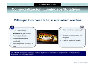 MEDIO Y ENTORNO                        COMERCIALIZACIÓN                     MEDICIÓN E INNOVACIÓN


 Comercialización. Luminosos/Rotativos

    Vallas que incorporan la luz, el movimiento o ambos.


                                                                            Coste más elevado que el papel
  La luz y el movimiento
  “enriquecen” el gran formato.
                                                                            Limitaciones de cobertura a nivel
  Atraen más la atención.
                                                                            geográfico.
  Grandes generadores de
                                                                            Precio de producción elevado
  notoriedad.
  Mayor integración urbana que el
  papel.



UTILIZACIÓN: Campañas de imagen donde el objetivo es la notoriedad en los principales núcleos urbanos.
No procede para campañas locales.




                                                                                              Madrid, 15 de abril de 2011
 