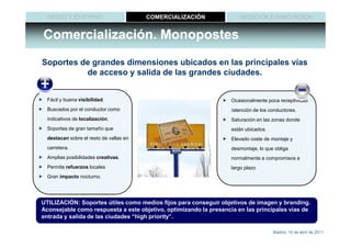 MEDIO Y ENTORNO                        COMERCIALIZACIÓN             MEDICIÓN E INNOVACIÓN


Comercialización. Monopostes
Soportes de grandes dimensiones ubicados en las principales vías
          de acceso y salida de las grandes ciudades.


  Fácil y buena visibilidad.                                       Ocasionalmente poca receptividad
  Buscados por el conductor como                                   /atención de los conductores.
  indicativos de localización.                                     Saturación en las zonas donde
  Soportes de gran tamaño que                                      están ubicados.
  destacan sobre el resto de vallas en                             Elevado coste de montaje y
  carretera.                                                       desmontaje, lo que obliga
  Amplias posibilidades creativas.                                 normalmente a compromisos a
  Permite refuerzos locales                                        largo plazo
  Gran impacto nocturno.




UTILIZACIÓN: Soportes útiles como medios fijos para conseguir objetivos de imagen y branding.
Aconsejable como respuesta a este objetivo, optimizando la presencia en las principales vías de
entrada y salida de las ciudades “high priority”.

                                                                                     Madrid, 15 de abril de 2011
 