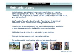 MEDIO Y ENTORNO             COMERCIALIZACIÓN             MEDICIÓN E INNOVACIÓN


Mobiliario urbano
•    Adjudicaciones municipales de concesiones públicas, a través de
     concursos por periodos de 10 a 15 años de duración (concursos de
     mobiliario en general, en ocasiones se distingue entre concesión de mupis
     y de marquesinas).

•    Los “muebles” cumplen doble función: Publicitaria y de servicio al
     ciudadano, de ahí su distribución homogénea en la ciudad.

•    Los circuitos están compuestos por distintos elementos de mobiliario
     urbano. Generalmente son indivisibles en su contratación.

•    Ubicación dentro de los núcleos urbanos, gran cobertura.

•    Mensaje de rápida caducidad: campañas tácticas.

•    Mayor integración en el paisaje urbano y cercanía al peatón.




                                                                          Madrid, 15 de abril de 2011
 