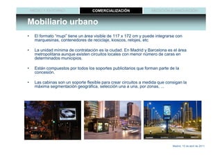 MEDIO Y ENTORNO                COMERCIALIZACIÓN                MEDICIÓN E INNOVACIÓN


Mobiliario urbano
•    El formato “mupi” tiene un área visible de 117 x 172 cm y puede integrarse con
     marquesinas, contenedores de reciclaje, kioscos, relojes, etc

•    La unidad mínima de contratación es la ciudad. En Madrid y Barcelona es el área
     metropolitana aunque existen circuitos locales con menor número de caras en
     determinados municipios.

•    Están compuestos por todos los soportes publicitarios que forman parte de la
     concesión.

•    Las cabinas son un soporte flexible para crear circuitos a medida que consigan la
     máxima segmentación geográfica, selección una a una, por zonas, ...




                                                                              Madrid, 15 de abril de 2011
 