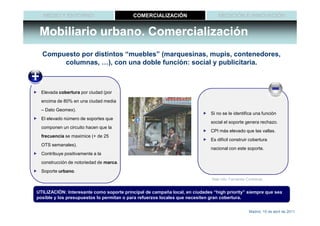 MEDIO Y ENTORNO                        COMERCIALIZACIÓN                       MEDICIÓN E INNOVACIÓN


 Mobiliario urbano. Comercialización
  Compuesto por distintos “muebles” (marquesinas, mupis, contenedores,
       columnas, …), con una doble función: social y publicitaria.



  Elevada cobertura por ciudad (por
  encima de 80% en una ciudad media
  – Dato Geomex).
                                                                             Si no se le identifica una función
  El elevado número de soportes que
                                                                             social el soporte genera rechazo.
  componen un circuito hacen que la
                                                                             CPI más elevado que las vallas.
  frecuencia se maximice (+ de 25
                                                                             Es difícil construir cobertura
  OTS semanales).
                                                                             nacional con este soporte.
  Contribuye positivamente a la
  construcción de notoriedad de marca.
  Soporte urbano.
                                                                             Más info: Fernando Contreras


UTILIZACIÓN: Interesante como soporte principal de campaña local, en ciudades “high priority” siempre que sea
posible y los presupuestos lo permitan o para refuerzos locales que necesiten gran cobertura.


                                                                                                 Madrid, 15 de abril de 2011
 