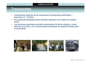 MEDIO Y ENTORNO              COMERCIALIZACIÓN            MEDICIÓN E INNOVACIÓN


Transportes
•    Concesiones públicas de las empresas de transportes pertinentes –
     licencias a 5 - 10 años.
•    Hay bastante flexibilidad para contratar soportes a la unidad de carácter
     anual.
•    Las acciones especiales permiten personalizar de forma aislada, o como
     refuerzo al circuito, una o varias estaciones/buses de especial interés para
     el anunciante.




                                                                       Madrid, 15 de abril de 2011
 
