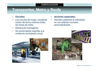 MEDIO Y ENTORNO             COMERCIALIZACIÓN            MEDICIÓN E INNOVACIÓN


Transportes. Metro y Renfe
•    Circuitos:
     Circuitos:                           •   Acciones especiales:
•    Los circuitos de mupis / escaleras   •   Permiten potenciar la notoriedad
     cubren de forma uniforme todas           en una estación concreta,
     las líneas de metro                      personalizándola.
•    Distribución homogénea.
•    Se comercializan soportes a la
     unidad de contratación anual.




                                                                     Madrid, 15 de abril de 2011
 