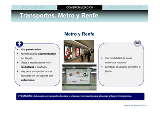 MEDIO Y ENTORNO                         COMERCIALIZACIÓN                     MEDICIÓN E INNOVACIÓN


 Transportes. Metro y Renfe

                                         Metro y Renfe


  Alta penetración.
  Permite buena segmentación
  del target.                                                                Sin posibilidad de crear
  Llega a espectadores muy                                                   cobertura nacional.
  receptivos y cautivos.                                                     Limitado al usuario de metro o
  Hay poca competencia y se                                                  Renfe.
  convierte en un soporte que
  entretiene.




UTILIZACIÓN: Adecuado en campañas locales y urbanas. Interesante para alcanzar al target inmigrantes.



                                                                                              Madrid, 15 de abril de 2011
 