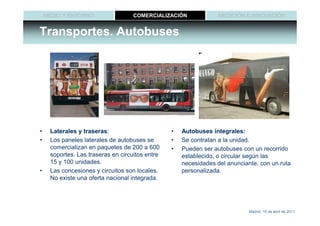MEDIO Y ENTORNO                 COMERCIALIZACIÓN              MEDICIÓN E INNOVACIÓN


Transportes. Autobuses




•    Laterales y traseras:
                 traseras:                       •   Autobuses integrales:
•    Los paneles laterales de autobuses se       •   Se contratan a la unidad.
     comercializan en paquetes de 200 a 600      •   Pueden ser autobuses con un recorrido
     soportes. Las traseras en circuitos entre       establecido, o circular según las
     15 y 100 unidades.                              necesidades del anunciante, con un ruta
•    Las concesiones y circuitos son locales.        personalizada.
     No existe una oferta nacional integrada.




                                                                             Madrid, 15 de abril de 2011
 