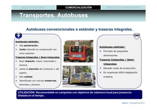 MEDIO Y ENTORNO                       COMERCIALIZACIÓN          MEDICIÓN E INNOVACIÓN


   Transportes. Autobuses

         Autobuses convencionales o estándar y traseras integrales.


Autobuses estándar:
   Alta penetración.
                                                               Autobuses estándar:
   Coste reducido en comparación con
                                                                  Formato de pequeñas
   otros soportes.
                                                                  dimensiones
Traseras Integrales / Semi-integrales:
                                                               Traseras Integrales / Semi-
   Buen impacto, mayor notoriedad y
   alcance.
                                                                  integrales:

   Llama la atención del conductor y del                          Elevado coste de producción.

   peatón.                                                        En ocasiones difícil adaptación
   Alta calidad.                                                  creativa.
   Identificado con marcas modernas,
   atrevidas y jóvenes.


  UTILIZACIÓN: Recomendable en campañas con objetivos de cobertura local para presencia
  dilatada en el tiempo.

                                                                                  Madrid, 15 de abril de 2011
 