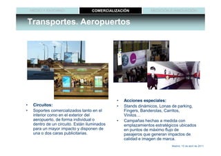 MEDIO Y ENTORNO                 COMERCIALIZACIÓN            MEDICIÓN E INNOVACIÓN


Transportes. Aeropuertos




                                               •   Acciones especiales:
•    Circuitos:                                •   Stands dinámicos, Lonas de parking,
•    Soportes comercializados tanto en el          Fingers, Banderolas, Carritos,
     interior como en el exterior del              Vinilos…
     aeropuerto, de forma individual o         •   Campañas hechas a medida con
     dentro de un circuito. Están iluminados       emplazamientos estratégicos ubicados
     para un mayor impacto y disponen de           en puntos de máximo flujo de
     una o dos caras publicitarias.                pasajeros que generan impactos de
                                                   calidad e imagen de marca.
                                                                          Madrid, 15 de abril de 2011
 