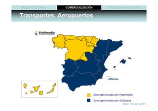 MEDIO Y ENTORNO   COMERCIALIZACIÓN              MEDICIÓN E INNOVACIÓN


Transportes. Aeropuertos




                                     Zona gestionada por Publimedia

                                     Zona gestionada por JCDecaux
                                                           Madrid, 15 de abril de 2011
 