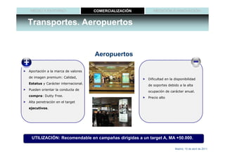 MEDIO Y ENTORNO                    COMERCIALIZACIÓN      MEDICIÓN E INNOVACIÓN


Transportes. Aeropuertos


                                    Aeropuertos

Aportación a la marca de valores
de imagen premium: Calidad,
                                                       Dificultad en la disponibilidad
Estatus y Carácter internacional.
                                                       de soportes debido a la alta
Pueden orientar la conducta de
                                                       ocupación de carácter anual.
compra: Dutty Free.
                                                       Precio alto
Alta penetración en el target
ejecutivos.




 UTILIZACIÓN: Recomendable en campañas dirigidas a un target A, MA +50.000.

                                                                        Madrid, 15 de abril de 2011
 