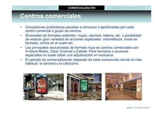 MEDIO Y ENTORNO             COMERCIALIZACIÓN            MEDICIÓN E INNOVACIÓN


Centros comerciales
•    Concesiones publicitarias sacadas a concurso o gestionadas por cada
     centro comercial o grupo de centros.
•    Diversidad de formatos estándar: mupis, alarmas, totems, etc. y posibilidad
     de realizar gran variedad de acciones especiales: volumétricos, lonas en
     fachada, vinilos en el suelo etc.
•    Los principales exclusivistas de formato mupi en centros comerciales son
     In-Store Media, Clear Channel y Cabitel. Para formatos o acciones
     especiales no suele haber una adjudicación en exclusiva.
•    El periodo de comercialización depende de cada exclusivista siendo lo más
     habitual la semana y la catorcena.




                                                                      Madrid, 15 de abril de 2011
 