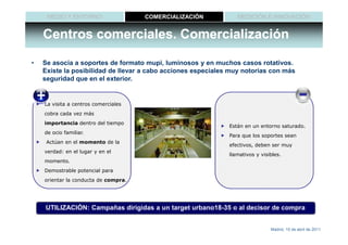 MEDIO Y ENTORNO                  COMERCIALIZACIÓN           MEDICIÓN E INNOVACIÓN


    Centros comerciales. Comercialización

•   Se asocia a soportes de formato mupi, luminosos y en muchos casos rotativos.
    Existe la posibilidad de llevar a cabo acciones especiales muy notorias con más
    seguridad que en el exterior.


    La visita a centros comerciales
    cobra cada vez más
    importancia dentro del tiempo
                                                              Están en un entorno saturado.
    de ocio familiar.
                                                              Para que los soportes sean
     Actúan en el momento de la
                                                              efectivos, deben ser muy
    verdad: en el lugar y en el
                                                              llamativos y visibles.
    momento.
    Demostrable potencial para
    orientar la conducta de compra.




    UTILIZACIÓN: Campañas dirigidas a un target urbano18-35 o al decisor de compra


                                                                               Madrid, 15 de abril de 2011
 