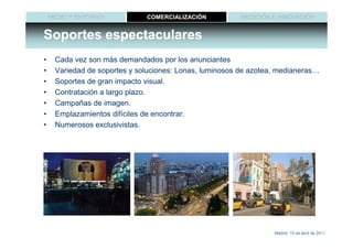 MEDIO Y ENTORNO           COMERCIALIZACIÓN           MEDICIÓN E INNOVACIÓN


Soportes espectaculares
•    Cada vez son más demandados por los anunciantes
•    Variedad de soportes y soluciones: Lonas, luminosos de azotea, medianeras…
•    Soportes de gran impacto visual.
•    Contratación a largo plazo.
•    Campañas de imagen.
•    Emplazamientos difíciles de encontrar.
•    Numerosos exclusivistas.




                                                                  Madrid, 15 de abril de 2011
 