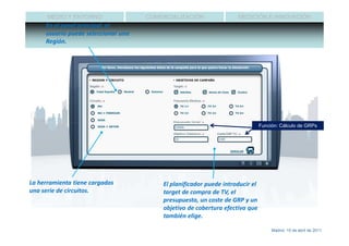 MEDIO Y ENTORNO                COMERCIALIZACIÓN               MEDICIÓN E INNOVACIÓN
     En el panel principal, el
     usuario puede seleccionar una
     Región.




                                                                               Función: Cálculo de GRPs




La herramienta tiene cargados            El planificador puede introducir el
una serie de circuitos.                  target de compra de TV, el
                                         presupuesto, un coste de GRP y un
                                         objetivo de cobertura efectiva que
                                         también elige.

                                                                                    Madrid, 15 de abril de 2011
 