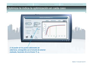 MEDIO Y ENTORNO                     COMERCIALIZACIÓN   MEDICIÓN E INNOVACIÓN

Optimiza te indica la optimización en cada caso




 2. Se puede ver los puntos adicionales de
 cobertura, conseguidos con el circuito de exterior
 evaluado, haciendo clic en el ícono ↑-↓.




                                                                     Madrid, 15 de abril de 2011
 