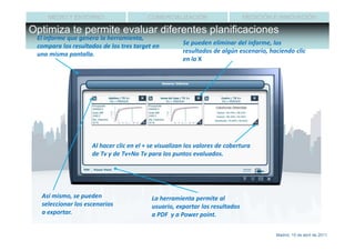 MEDIO Y ENTORNO                     COMERCIALIZACIÓN                    MEDICIÓN E INNOVACIÓN

Optimiza te permite evaluar diferentes planificaciones
 El informe que genera la herramienta,
 compara los resultados de los tres target en         Se pueden eliminar del informe, los
 una misma pantalla.                                  resultados de algún escenario, haciendo clic
                                                      en la X




                    Al hacer clic en el + se visualizan los valores de cobertura
                    de Tv y de Tv+No Tv para los puntos evaluados.




  Así mismo, se pueden                    La herramienta permite al
  seleccionar los escenarios              usuario, exportar los resultados
  a exportar.                             a PDF y a Power point.

                                                                                       Madrid, 15 de abril de 2011
 