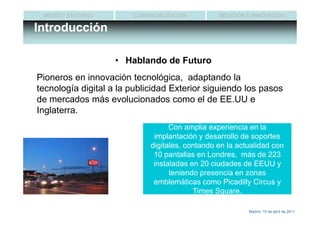 MEDIO Y ENTORNO        COMERCIALIZACIÓN         MEDICIÓN E INNOVACIÓN

Introducción

                    • Hablando de Futuro
Pioneros en innovación tecnológica, adaptando la
tecnología digital a la publicidad Exterior siguiendo los pasos
de mercados más evolucionados como el de EE.UU e
Inglaterra.
                                   Con amplia experiencia en la
                              implantación y desarrollo de soportes
                             digitales, contando en la actualidad con
                              10 pantallas en Londres, más de 223
                              instaladas en 20 ciudades de EEUU y
                                   teniendo presencia en zonas
                              emblemáticas como Picadilly Circus y
                                          Times Square.

                                                          Madrid, 15 de abril de 2011
 