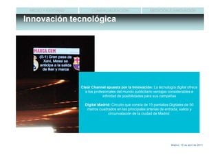 MEDIO Y ENTORNO         COMERCIALIZACIÓN                   MEDICIÓN E INNOVACIÓN

Innovación tecnológica




                   Clear Channel apuesta por la Innovación: La tecnología digital ofrece
                   • a Los profesionales del mundo publicitario ventajas considerables e
                       los
                           Centros Comerciales están experimentando un espectacular
                       crecimiento en los últimos años. para sus campañas
                                infinidad de posibilidades
                   • La afluencia a los Centros Comerciales aumenta
                     Digital Madrid: Circuito queaño.
                       considerablemente cada consta de 15 pantallas Digitales de 50
                      metros cuadrados en las principales arterias de entrada, salida y
                   • Según la AECC el 77’5% dede población ha estado en algún
                                     circunvalación la la ciudad de Madrid.
                       Centro Comercial durante las 4 últimas semanas




                                                                        Madrid, 15 de abril de 2011
 