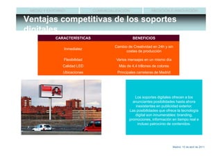MEDIO Y ENTORNO              COMERCIALIZACIÓN               MEDICIÓN E INNOVACIÓN

Ventajas competitivas de los soportes
digitales
           CARACTERÍSTICAS                       BENEFICIOS

                                       Cambio de Creatividad en 24h y sin
               Inmediatez
                                             costes de producción

               Flexibilidad             Varios mensajes en un mismo día
               Calidad LED               Más de 4,4 trillones de colores
               Ubicaciones              Principales carreteras de Madrid




                                                  Los soportes digitales ofrecen a los
                                                 anunciantes posibilidades hasta ahora
                                                   inexistentes en publicidad exterior.
                                               Las posibilidades que ofrece la tecnología
                                                  digital son innumerables: branding,
                                               promociones, información en tiempo real e
                                                    incluso patrocinio de contenidos.




                                                                           Madrid, 15 de abril de 2011
 