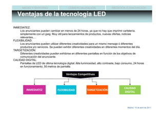 MEDIO Y ENTORNO                       COMERCIALIZACIÓN                   MEDICIÓN E INNOVACIÓN

   Ventajas de la tecnología LED

INMEDIATEZ:
    Los anunciantes pueden cambiar en menos de 24 horas, ya que no hay que imprimir cartelería,
    simplemente con un jpeg. Muy útil para lanzamientos de productos, nuevas ofertas, noticias
    relevantes,…
FLEXIBILIDAD:
    Los anunciantes pueden utilizar diferentes creatividades para un mismo mensaje ó diferentes
    productos y/o servicios. Se pueden exhibir diferentes creatividades en diferentes momentos del día.
TARGETIZACIÓN:
    Diferentes creatividades pueden exhibirse en diferentes pantallas en función de los objetivos de
    comunicación del anunciante.
CALIDAD DIGITAL:
    Pantallas de LED de última tecnología digital. Alta luminosidad, alto contraste, bajo consumo, 24 horas
    en funcionamiento, 50 metros de pantalla.

                                           Ventajas Competitivas



                                                                                          CALIDAD
          INMEDIATEZ                FLEXIBILIDAD            TARGETIZACIÓN
                                                                                          DIGITAL




                                                                                             Madrid, 15 de abril de 2011
 