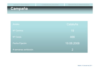 MEDIO Y ENTORNO       COMERCIALIZACIÓN     MEDICIÓN E INNOVACIÓN

Campaña



Ámbito                                     Cataluña

Nº Centros                                    19

Nº Caras                                     466

Fecha Fijación                            19.08.2008

# semanas exhibición                           2




                                                     Madrid, 15 de abril de 2011
 