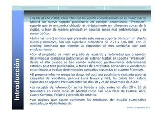 MEDIO Y ENTORNO                COMERCIALIZACIÓN               MEDICIÓN E INNOVACIÓN


                   •Desde el año 2.008, Clear Channel ha venido comercializado en el municipio de
                   Madrid un nuevo soporte publicitario en exterior denominado “Premium”,
                   soporte que se encuentra ubicado estratégicamente en diferentes zonas de la
                   ciudad, si bien de manera principal en aquellas zonas más emblemáticas y de
                   mayor tráfico.
                   •Entre las características que presenta este nuevo soporte destacan un diseño
                   nuevo y llamativo, con una superficie publicitaria de 2,23 x 3,06 mts, con un
                   scrolling iluminado que permite la exposición de tres campañas por cada
                   emplazamiento.
                   •Con el propósito de medir el grado de recuerdo y notoriedad que presentan
                   determinadas campañas publicitarias de exterior fijadas en soporte “Premium”,
Introducción




                   desde el año pasado se han venido realizando puntualmente determinados
                   estudios post test publicitarios, a través de entrevistas personales a viandantes,
                   encaminados a evaluar determinadas campañas expuestas en soporte Premium.
                   •El presente informe recoge los datos del post test publicitario realizado para las
                   campañas de Vodafone, película Luna Nueva y Fiat, las cuales han estado
                   expuestas en soporte Premium entre los días 10 y 24 de noviembre de 2.009.
                   •La recogida de información se ha llevado a cabo entre los días 20 y 26 de
                   Noviembre en cinco zonas de Madrid como han sido Plaza de Castilla, Azca,
                   Cuatro Caminos, Felipe II y Avenida de América.
                   •Las páginas que siguen contienen los resultados del estudio cuantitativo
                   realizado por Alpha Research.
                                                                                        Madrid, 15 de abril de 2011
 