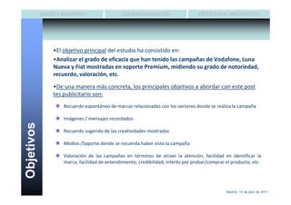 MEDIO Y ENTORNO                    COMERCIALIZACIÓN                    MEDICIÓN E INNOVACIÓN




                •El objetivo principal del estudio ha consistido en:
                •Analizar el grado de eficacia que han tenido las campañas de Vodafone, Luna
                Nueva y Fiat mostradas en soporte Premium, midiendo su grado de notoriedad,
                recuerdo, valoración, etc.

                •De una manera más concreta, los principales objetivos a abordar con este post
                tes publicitario son:
                    Recuerdo espontáneo de marcas relacionadas con los sectores donde se realiza la campaña

                    Imágenes / mensajes recordados
Objetivos




                    Recuerdo sugerido de las creatividades mostradas

                    Medios /Soporte donde se recuerda haber visto la campaña

                    Valoración de las campañas en términos de atraer la atención, facilidad en identificar la
                    marca, facilidad de entendimiento, credibilidad, interés por probar/comprar el producto, etc.




                                                                                                Madrid, 15 de abril de 2011
 