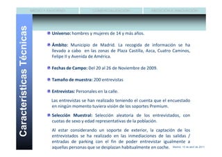 MEDIO Y ENTORNO                COMERCIALIZACIÓN                  MEDICIÓN E INNOVACIÓN


Características Técnicas
                                    Universo: hombres y mujeres de 14 y más años.

                                    Ámbito: Municipio de Madrid. La recogida de información se ha
                                    llevado a cabo en las zonas de Plaza Castilla, Azca, Cuatro Caminos,
                                    Felipe II y Avenida de América.

                                    Fechas de Campo: Del 20 al 26 de Noviembre de 2009.

                                    Tamaño de muestra: 200 entrevistas

                                    Entrevistas: Personales en la calle.
                                    Las entrevistas se han realizado teniendo el cuenta que el encuestado
                                    en ningún momento tuviera visión de los soportes Premium.
                                    Selección Muestral: Selección aleatoria de los entrevistados, con
                                    cuotas de sexo y edad representativas de la población.
                                    Al estar considerando un soporte de exterior, la captación de los
                                    entrevistados se ha realizado en las inmediaciones de las salidas /
                                    entradas de parking con el fin de poder entrevistar igualmente a
                                    aquellas personas que se desplazan habitualmente en coche. Madrid, 15 de abril de 2011
 