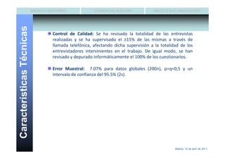 MEDIO Y ENTORNO              COMERCIALIZACIÓN             MEDICIÓN E INNOVACIÓN


Características Técnicas
                                    Control de Calidad: Se ha revisado la totalidad de las entrevistas
                                    realizadas y se ha supervisado el ≥15% de las mismas a través de
                                    llamada telefónica, afectando dicha supervisión a la totalidad de los
                                    entrevistadores intervinientes en el trabajo. De igual modo, se han
                                    revisado y depurado informáticamente el 100% de los cuestionarios.

                                    Error Muestral: 7.07% para datos globales (200n), p=q=0,5 y un
                                    intervalo de confianza del 95.5% (2s).




                                                                                                Madrid, 15 de abril de 2011
 