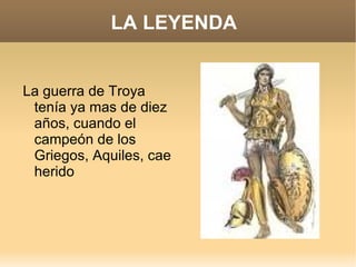LA LEYENDA La guerra de Troya tenía ya mas de diez años, cuando el campeón de los Griegos, Aquiles, cae herido