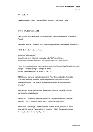 Curriculum Vitae Marta Azevedo Campos

                                                                                                   13-10-2012


Bolsas de Estudo


1999/00- Bolseira do Programa Erasmus na École d’Architecture Paris La Seine, França.




OUTROS ESTUDOS / SEMINÁRIOS


1996 Viagem de estudo a Barcelona, organizada pelo o Arq. Alves Costa e assistentes da cadeira de
ProjectoII.


1998 Viagem de estudo a Amsterdão, Haia e Roterdão organizada pelos alunos de terceiro ano da F.A.U.P.


1999/00 École de Paris La Seine , França


Seminário de “Villes Orientales”
desenvolvimento de um Trabalho de investigação - «”La Ville Anciene” Damas »
Viagem de estudo a Damasco e Palmira – Síria, organizada pelo Prof. Gérard Degeorge.


Projecto de articulação urbana das áreas respeitantes aos terrenos Renault, (antigas fábricas desactivadas),
Île Seguin o Trapézio de Boulogne e a margem de Meudon.
(Trabalho que esteve em mostra na “Anuária 00”. F.A.U.P.)


2008 I Jornadas Quercus de Arquitectura Sustentável _ Painel “Conservação e Uso Racional da
Àgua; Painel “Materiais e Tecnologias Inovadoras para a Construção Sustentável”; Painel
“Cidades Sustentáveis”; Painel “Sistemas de Avaliação e Certificação da Sustentabilidade de
Edificações”;


2008 Seminário “Arquitectura Sustentável _ Perspectivas e Práticas de Intervenção” promovido
pela Câmara Municipal de Barcelos


2008 Curso de Formação para Assessore do sistema de “Certificação Ambiental da Construção
Sustentável _ Líder A” formador Pr. Manuel Duarte Pinheiro, organização OASRN


2008 Curso de Especialização – Peritos Qualificados no Âmbito do SCE_ Novo RCCTE, Módulo
técnico e Módulo Avaliação, Coordenação de XZ consultores e OASRN, Formadores Eng. Isabel
Sarmento, Eng. Costa Pereira, Arq. Miguel Nery




                                                                                              Página 2 de 9
 