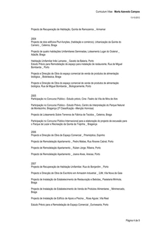 Curriculum Vitae Marta Azevedo Campos

                                                                                                  13-10-2012




Projecto de Recuperação de Habitação, Quinta de Ramozeiros _ Armamar


2004
Projecto de dois edifícios Pluri-funções, (habitação e comércio), Urbanização da Quinta do
Carreiro _ Celeiros, Braga

Projecto de quatro habitações Unifamiliares Geminadas, Loteamento Lugar do Outeiral _
Adaúfe, Braga

Habitação Unifamiliar Inês Lamares _ Gaveto da Bataria, Porto
Estudo Prévio para Remodelação de espaço para instalação de restaurante, Rua de Miguel
Bombarda _ Porto

Projecto e Direcção de Obra do espaço comercial de venda de produtos de alimentação
biológica _ Biobrássica, Braga

Projecto e Direcção de Obra do espaço comercial de venda de produtos de alimentação
biológica, Rua de Miguel Bombarda _ Biologicamente, Porto


2005
Participação no Concurso Público - Estudo prévio, Cine -Teatro da Vila de Mira de Aire

Participação no Concurso Público - Estudo Prévio, Centro de Interpretação do Parque Natural
de Montezinho, Bragança (3ª Classificação –Menção Honrosa)

Projecto de Loteamento Sobre Terrenos de Fábrica de Tecidos _ Celeiros, Braga

Participação no Concurso Público Internacional para a elaboração do projecto de excussão para
o Parque de Lazer e Recreação da Quinta da Trajinha _ Bragança

2006
Projecto e Direcção de Obra de Espaço Comercial _ Prismóptica, Espinho

Projecto de Remodelação Apartamento _ Pedro Matias, Rua Álvares Cabral, Porto

Projecto de Remodelação Apartamento _ Ruben Jorge, Ribeira, Porto

Projecto de Remodelação Apartamento _ Joana Alves, Areosa, Porto


2007
Projecto de Recuperação de Habitação Unifamiliar, Rua do Bonjardim _ Porto

Projecto e Direcção de Obra de Escritório em Armazém Industrial _ 2JM, Vila Nova de Gaia

Projecto de Instalação de Estabelecimento de Restauração e Bebidas_ Pastelaria Minhota,
Braga

Projecto de Instalação de Estabelecimento de Venda de Produtos Alimentares _ Minimercado,
Braga

Projecto de Instalação de Edifício de Apoio a Piscina _ Rosa Aguiar, Vila Real

Estudo Prévio para a Remodelação de Espaço Comercial _Ourivesaria, Porto




                                                                                              Página 4 de 9
 