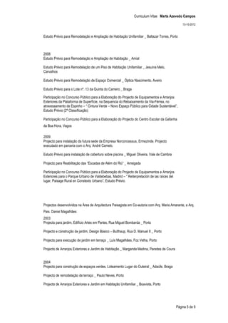 Curriculum Vitae Marta Azevedo Campos

                                                                                                  13-10-2012


Estudo Prévio para Remodelação e Ampliação de Habitação Unifamiliar _ Baltazar Torres, Porto



2008
Estudo Prévio para Remodelação e Ampliação de Habitação _ Amial

Estudo Prévio para Remodelação de um Piso de Habitação Unifamiliar _ Jesuína Melo,
Carvalhos

Estudo Prévio para Remodelação de Espaço Comercial _ Óptica Nascimento, Aveiro

Estudo Prévio para o Lote nº. 13 da Quinta do Carreiro _ Braga

Participação no Concurso Público para a Elaboração do Projecto de Equipamentos e Arranjos
Exteriores da Plataforma de Superfície, na Sequencia do Rebaixamento da Via-Férrea, no
atravessamento de Espinho – “ Cintura Verde – Novo Espaço Público para Cidade Sustentável”,
Estudo Prévio (2ª Classificação)

Participação no Concurso Público para a Elaboração do Projecto do Centro Escolar da Gafanha
da Boa Hora, Vagos

2009
Projecto para instalação da futura sede da Empresa Norconcessus, Ermezinde. Projecto
executado em parceria com o Arq. André Camelo.

Estudo Prévio para instalação de cobertura sobre piscina _ Miguel Oliveira, Vale de Cambra

Projecto para Reabilitação das “Escadas de Além do Rio” _ Arreigada

Participação no Concurso Público para a Elaboração do Projecto de Equipamentos e Arranjos
Exteriores para o Parque Urbano de Valdebebas, Madrid – “ Reiterpretación de las raíces del
lugar, Paisage Rural en Constexto Urbano”, Estudo Prévio.




Projectos desenvolvidos na Área de Arquitectura Paisagista em Co-autoria com Arq. Maria Amarante, e Arq.
Pais. Daniel Magalhães:
2003
Projecto para jardim, Edifício Artes em Partes, Rua Miguel Bombarda _ Porto

Projecto e construção de jardim, Design Básico – Bulthaup, Rua D. Manuel II _ Porto

Projecto para execução de jardim em terraço _ Luís Magalhães, Foz Velha, Porto

Projecto de Arranjos Exteriores e Jardim de Habitação _ Margarida Medina, Paredes de Coura


2004
Projecto para construção de espaços verdes, Loteamento Lugar do Outeiral _ Adaúfe, Braga

Projecto de remodelação de terraço _ Paulo Neves, Porto

Projecto de Arranjos Exteriores e Jardim em Habitação Unifamiliar _ Boavista, Porto




                                                                                              Página 5 de 9
 