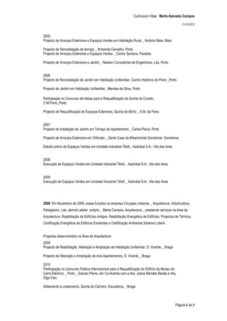 Curriculum Vitae Marta Azevedo Campos

                                                                                                     13-10-2012


2005
Projecto de Arranjos Exteriores e Espaços Verdes em Habitação Rural _ António Maia, Maia

Projecto de Remodelação de terraço _ Armanda Carvalho, Porto
Projecto de Arranjos Exteriores e Espaços Verdes _ Carlos Santana, Paredes

Projecto de Arranjos Exteriores e Jardim _ Newton Consultores de Engenharia, Lda, Porto


2006
Projecto de Remodelação de Jardim em Habitação Unifamiliar, Centro Histórico do Porto _Porto

Projecto de Jardim em Habitação Unifamiliar_ Mendes da Silva, Porto

Participação no Concurso de Ideias para a Requalificação da Quinta do Covelo,
C.M.Porto_Porto

Projecto de Requalificação de Espaços Exteriores, Quinta do Bicho _ S.M. da Feira


2007
Projecto de Instalação de Jardim em Terraço de Apartamento _ Carlos Paiva, Porto

Projecto de Arranjos Exteriores em Orfanato _ Santa Casa da Misericórdia Gondomar, Gondomar

Estudo prévio de Espaços Verdes em Unidade Industrial Têxtil_ Asdrúbal S.A., Vila das Aves


2008
Execução de Espaços Verdes em Unidade Industrial Têxtil _ Asdrúbal S.A., Vila das Aves


2009
Execução de Espaços Verdes em Unidade Industrial Têxtil _ Asdrúbal S.A., Vila das Aves




2009 Em Novembro de 2009, cessa funções na empresa Cirurgias Urbanas _ Arquitectura, Arboricultura,
Paisagismo, Lda, abrindo atelier próprio _ Marta Campos, Arquitectura _ prestando serviços na área da
Arquitectura, Reabilitação de Edifícios Antigos, Reabilitação Energética de Edifícios, Projectos de Térmica,
Certificação Energética de Edifícios Existentes e Certificação Ambiental Sistema LiderA.


Projectos desenvolvidos na Área de Arquitectura:
2009
Projecto de Reabilitação, Alteração e Ampliação de Habitação Unifamiliar, S. Vicente _ Braga

Projecto de Alteração e Ampliação de dois Apartamentos, S. Vicente _ Braga

2010
Participação no Concurso Público Internacional para a Requalificação do Edifício do Museu do
Carro Eléctrico _ Porto _ Estudo Prévio, em Co-Autoria com a Arq. Joana Mendes Barata e Arq.
Olga Feio

Aditamento a Loteamento, Quinta do Carreiro, Escudeiros _ Braga



                                                                                                Página 6 de 9
 