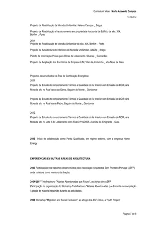 Curriculum Vitae Marta Azevedo Campos

                                                                                                   13-10-2012


Projecto de Reabilitação de Moradia Unifamiliar, Helena Campos _ Braga

Projecto de Reabilitação e fraccionamento em propriedade horizontal de Edifício de séc. XIX,
Bonfim _ Porto

2011
Projecto de Reabilitação de Moradia Unifamiliar do séc. XIX, Bonfim _ Porto

Projecto de Arquitectura de Interiores de Moradia Unifamiliar, Adaúfe _ Braga

Pedido de Informação Prévia para Obras de Loteamento, Silvares _ Guimarães

Projecto de Ampliação dos Escritórios da Empresa 2JM, Vilar de Andorinho _ Vila Nova de Gaia




Projectos desenvolvidos na Área de Certificação Energética:
2011
Projecto de Estudo do comportamento Térmico e Qualidade do Ar Interior com Emissão de DCR para
Moradia sito na Rua Vasco da Gama, Baguim do Monte _ Gondomar


Projecto de Estudo do comportamento Térmico e Qualidade do Ar Interior com Emissão de DCR para
Moradia sito na Rua Monte Pedro, Baguim do Monte _ Gondomar


2012
Projecto de Estudo do comportamento Térmico e Qualidade do Ar Interior com Emissão de DCR para
Moradia sito no Lote 6 do Loteamento com Alvará nº16/2005, Avenida do Emigrante _ Ovar.




2010 Início de colaboração como Perita Qualificada, em regime externo, com a empresa Home
Energy




EXPERIÊNCIAS EM OUTRAS ÁREAS DE ARQUITECTURA


2003 Participação nos trabalhos desenvolvidos pela Associação Arquitectos Sem Fronteira Portuga (ASFP)
onde colabora como membro da direção.


2004/2007 Trebilhadouro -"Aldeias Abandonadas que Futuro", ao abrigo dos ASFP
Participação na organização do Workshop Trebilhadouro "Aldeias Abandonadas que Futuro"e na compilação
/ gestão do material recolhido durante as actividades.


2006 Workshop "Migration and Social Exclusion", ao abrigo dos ASF-Onlus, e Youth Project




                                                                                               Página 7 de 9
 